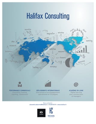 performance commerciale
Consulting, training,
coaching, assessment
 déploiements internationaux
Intervention et accompagnement
opérationnel en 10 langues
 académie en ligne
Digital learning
pour commerciaux
et managers
Halifax Consulting
Nous contacter :
alexandra.delorme@halifax.fr • 01 30 61 81 91 • www.halifax.fr
 