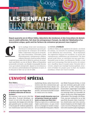 ● Qu’est-ce qui vous frappe dans
la manière américaine de faire du
business ?
En moyenne, tout est six à dix fois
plus gros. À projet identique, on
trouve ici six à dix fois plus de fi-
nancement, des équipes six à dix fois
plus grandes pour un même projet.
C’est un pays de vendeurs optimistes.
Les Américains sont très bons en
marketing clients, même leurs tech-
niciens sont des commerciaux qui
connaissent bien leurs clients. Les
Français, issus d’une nation plus pes-
simiste, ont moins de facilité à nouer
le contact avec les clients.
● Quels conseils donneriez-vous à un
entrepreneur français qui voudrait
tenter sa chance aux États-Unis ?
Il faut accepter de se conformer aux
règles américaines, ne pas croire
qu’on va changer le monde et impo-
ser ses méthodes françaises. Monter
une filiale française là-bas, ce n’est
pas une aventure qu’on gère seule-
ment avec un VIE : il faut s’instal-
ler sur place, apprendre à travailler
différemment. Aux États-Unis, on
est immergé dans un ensemble de
règles, de process, il faut apprendre
à formaliser. Par exemple, aux États-
Unis, aucune embauche ne se fait
sans fiche de poste claire et précise !
Les Américains sont très ouverts,
mais le business est très régulé, très
carré, là où les Français sont habi-
tués à des manières plus empiriques.
22
est le maillage étroit entre investisseurs,
chercheurs et entrepreneurs qui est le pre-
mier facteur de croissance de la Silicon
Valley. L’obsession n’est pas la technolo-
gie, mais l’innovation. Universités, fonds
d’investissement, entrepreneurs célèbres,
cabinetsd’avocats,réunisaumêmeendroit,
coopèrent pour aider dès le début les porteurs de projet.
Autre spécificité, un vent de liberté. Même si l’imposition
personnelle est lourde, une fluidité remarquable favorise
ceux qui veulent entreprendre. Quand un investisseur a
été convaincu, la formalisation de l’opération est aisée, et
le deal peut se faire sur un coin de table.
Le monde, d’emblée
La Silicon Valley est un aspirateur de talents : on retient
les talents, on s’arrache les meilleurs développeurs,
on les débauche aux concurrents… Et la réputation
des ingénieurs français est excellente. Le secret des
entrepreneurs californiens qui réussissent ? Ne faire
qu’une seule chose, se concentrer sur une seule fonc-
tionnalité pour la faire excellemment. Netflix a tout
parié sur le streaming, Uber fait du service de voiture
avec chauffeur dans le monde entier. Dernière idée à
retenir : adopter une stratégie business globale, struc-
turer d’emblée les projets pour en faire des leaders
mondiaux. Il faut oser viser le monde.
LES BIENFAITS
DU SOLEIL CALIFORNIEN
C’
Éric Didier,
serial entrepreneur et
représentant de CroissancePlus
dans la Silicon Valley
l'envoyé spécial
vu ailleurs
Depuis quarante ans la Silicon Valley, laboratoire des tendances et des innovations de demain
sous le soleil californien, fait rêver les entrepreneurs français. Au-delà de l’idéalisation d’un
écosystème unique, quels sont les facteurs de croissance qui peuvent nous inspirer ?
 