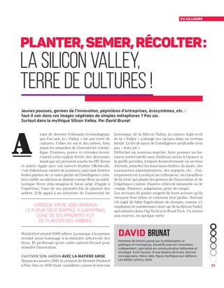 23
vu ailleurs
vant de devenir l’eldorado technologique
que l’on sait, la « Valley » fut une terre de
cultures. Celles du sol et des arbres, bien
avant les semailles de l’inventivité scienti-
fique. Pommes, poires et céréales recou-
vraient cette région fertile des décennies
avant que n’y prennent souche les HP, Xerox
et autres Apple avec son univers fruitier (McIntosh,
c’est d’abord une variété de pommes), puis tant d’autres
belles plantes de ce vaste jardin où l’intelligence créa-
trice mêlée au silicium se déploie comme fleur au soleil.
Lorsque Steve Jobs imagina le futur siège d’Apple à
Cupertino, l’une de ses priorités fut de planter des
arbres. Il fit appel à un arboriste de l’université de
Stanford et promit 6 000 arbres. La marque à la pomme
rendait ainsi hommage à la mémoire arboricole des
lieux. Et professait qu’un cadre naturel fécond peut
stimuler l’innovation.
Cultiver son jardin avec la matière grise
Depuis les années 1940, la création de Hewlett-Packard
à Palo Alto en 1939 étant considérée comme le berceau
historique de la Silicon Valley, la culture high-tech
de la « Valley » a plongé ses racines dans un terreau
fertile. Le fer de lance de l’intelligence artificielle n’est
pas « hors sol ».
Défricher un nouveau marché, faire pousser un bu-
siness model inédit sans d’ailleurs savoir à l’avance si
la greffe prendra, irriguer financièrement un secteur
d’avenir, arracher les mauvaises herbes du doute, des
tracasseries administratives, des impayés, etc. : l’en-
trepreneur est à sa façon un cultivateur, un travailleur
de la terre qui plante les graines de l’innovation et de
l’espérance comme d’autres celles de moutarde ou de
courge. Patience, adaptation, prise de risque.
Les secteurs de pointe exigent de leurs acteurs qu’ils
creusent leur sillon et cultivent leur jardin. Surtout
s’il s’agit de bâtir l’agriculture de demain, comme s’y
emploient de nombreuses start-up de la Silicon Valley
spécialisées dans l’Ag Tech et le Food Tech. Un retour
aux sources, en quelque sorte.
Planter,semer,récolter :
la Silicon Valley,
terre de cultures !
A
Jeunes pousses, germes de l’innovation, pépinières d’entreprises, écosystèmes, etc. :
faut-il voir dans ces images végétales de simples métaphores ? Pas sûr.
Surtout dans la mythique Silicon Valley. Par David Brunat
lorsque steve jobs imagina
le futur siège d'apple à cupertino,
l'une de ses priorités fut
de planter des arbres.
David Brunat
Hommes de lettres passé par la philosophie, la
politique et l’entreprise, David Brunat est consultant
indépendant, spécialisé en communication éditoriale et
stratégie. Il est l’auteur d’une dizaine de livres. Dernier
ouvrage paru : Steve Jobs, figure mythique aux éditions
Les Belles Lettres, 2014.
 