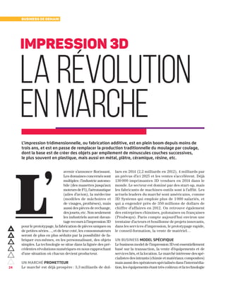 24
Business de demain
avenir s’annonce florissant.
Les domaines concernés sont
multiples : l’industrie automo-
bile (des manettes jusqu’aux
moteurs de F1), l’aéronautique
(ailes d’avion), la médecine
(modèles de mâchoires et
de visages, prothèses), mais
aussi des pièces de rechange,
des jouets, etc. Non seulement
les industriels auront davan-
tage recours à l’impression 3D
pour le prototypage, la fabrication de pièces uniques ou
de petites séries…, et de leur coté, les consommateurs
seront de plus en plus séduits par la possibilité de fa-
briquer eux-mêmes, en les personnalisant, des objets
simples. La technologie se situe dans la lignée des pré-
cédentes révolutions numériques en nous rapprochant
d’une situation où chacun devient producteur.
Un marché prometteur
Le marché est déjà prospère : 3,3 milliards de dol-
lars en 2014 (2,2 milliards en 2012), 4 milliards par
an prévus d’ici 2025 et les ventes s’accélèrent. Déjà
130 000 imprimantes 3D vendues en 2014 dans le
monde. Le secteur est dominé par des start-up, mais
les fabricants de machines-outils sont à l’affût. Les
actuels leaders du marché sont américains, comme
3D Systems qui emploie plus de 1 000 salariés, et
qui a engendré près de 350 millions de dollars de
chiffre d’affaires en 2012. On retrouve également
des entreprises chinoises, polonaises ou françaises
(Prodways). Paris compte aujourd’hui environ une
trentaine d’acteurs et bouillonne de projets innovants,
dans les services d’impression, le prototypage rapide,
le conseil-formation, la vente de matériel…
Un business model spécifique
Le business model de l’impression 3D est essentiellement
basé sur la transaction, la vente d’équipements et de
services liés, et la location. Le marché intéresse des spé-
cialistes des intrants (chimie et matériaux composites)
mais aussi des opérateurs spécialisés dans l’intermédia-
tion, les équipements étant très coûteux et la technologie
L’
impression 3D
la révolution
en marche 
L’impression tridimensionnelle, ou fabrication additive, est en plein boom depuis moins de
trois ans, et est en passe de remplacer la production traditionnelle du moulage par coulage,
dont la base est de créer des objets par empilement de minuscules couches successives,
le plus souvent en plastique, mais aussi en métal, plâtre, céramique, résine, etc.
 