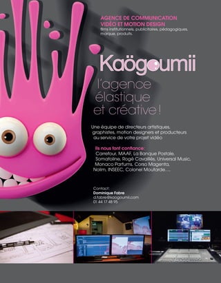 AGENCE DE COMMUNICATION
VIDÉO ET MOTION DESIGN
films institutionnels, publicitaires, pédagogiques,
marque, produits.
l’agence
élastique
et créative !
Une équipe de directeurs artistiques,
graphistes, motion designers et producteurs
au service de votre projet vidéo
Ils nous font confiance:
Carrefour, MAAF, La Banque Postale,
Somatoline, Rogé Cavaillès, Universal Music,
Monaco Parfums, Corso Magenta,
Nolim, INSEEC, Colonel Moutarde….
Contact:
Dominique Fabre
d.fabre@kaogoumii.com
01 44 17 48 95
 