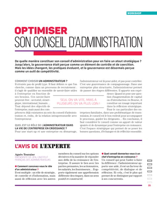 35
Comment choisir un administrateur ?
Il n’existe pas de profil type. Il faut définir ce que l’on
cherche, comme dans un processus de recrutement :
il s’agit de qualifier un ensemble de savoir-faire utiles
à l’entreprise en fonction de
ses besoins. Ces savoir-faire
peuvent être : sectoriel, straté-
gique, international, humain…
Tout dépend des objectifs de
l’entreprise, mais aussi des com-
pétences déjà existantes au sein du conseil d’adminis-
tration et, enfin, de la relation intrapersonnelle avec
l’entrepreneur.
Quel est le rôle de l’administrateur dans
la vie de l’entreprise en croissance ?
Pour une start-up et une entreprise en démarrage,
l’administrateur est là pour aider, et pas pour contrôler.
C’est une gouvernance de compagnonnage. Dans une
entreprise plus structurée, l’administrateur permet
de passer des étapes différentes. Il apporte son expé-
rience. Quand se pose une ques-
tion d’augmentation de capital
ou d’introduction en Bourse, il
constitue un rouage important
dans la réflexion stratégique.
Pour le cas particulier des en-
treprises familiales, dans une problématique de trans-
mission, le conseil est le bon endroit pour accompagner
le processus, guider les dirigeants… En conclusion, il
faut considérer le conseil comme un apport de valeur
ajoutée et de dynamique pour l’entreprise en croissance.
C’est l’espace stratégique qui permet de se poser les
bonnes questions, d’échanger et de réfléchir ensemble.
optimiser
sonconseild'administration
Seul on va vite, mais à
plusieurs on va plus loin !
workshop
De quelle manière constituer son conseil d’administration pour en faire un atout stratégique ?
Jusqu’alors, la gouvernance était perçue comme un élément de contrôle et de coercition.
Mais les idées changent, les pratiques évoluent, et la gouvernance est désormais perçue
comme un outil de compétitivité.
● Comment concevez-vous le rôle
d’un administrateur ?
Il est multiple : un rôle de stratégie,
de contrôle et d’information, mais
aussi de réflexion avec les autres
Agnès Touraine
présidente de l’IFA, l’Institut
français des administrateurs
membres du conseil sur les options
décisives et la manière de répondre
aux défis de la croissance de l’en-
treprise. Il assure le lien avec les
parties prenantes, les actionnaires,
les salariés, les fournisseurs… Il ap-
porte également une appréhension
différente des risques, dans un sens
positif et constructif.
l'avis de l'experte
● Quel conseil donneriez-vous à un
chef d’entreprise en croissance ?
Un conseil qui peut l’aider à faire
la différence : l’administrateur ap-
porte une aide, il est un facteur de
compétitivité, de dialogue et de
réflexion. Et cela, c’est le plus qui
permet de se distinguer par rapport
à ses concurrents.
 
