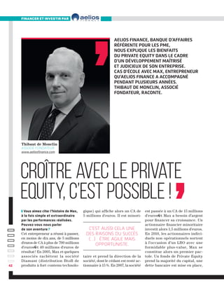 Aelios Finance, banque d’affaires
référente pour les PME,
NOUS EXPLIQUE LES BIENFAITS
DU PRIVATE EQUITY DANS LE CADRE
D'UN DéVELOPPEMENT MAîtrisé
et judicieux de son entreprise.
Cas d'école avec Max, entrepreneur
qu'aelios finance a accompagné
pendant plusieurs années.
Thibaut de Monclin, Associé
fondateur, raconte.
Croître avec le Private
Equity, c’est possible !
❚ Vous aimez citer l’histoire de Max,
à la fois simple et extraordinaire
par les performances réalisées.
Pouvez-vous nous parler
de son aventure ?
Cet entrepreneur a réussi à passer,
en moins de dix ans, de 5 millions
d'euros de CA à plus de 700 millions
d'euros€et 40 millions d'euros de
résultat ! En 2005, Max et quelques
associés rachètent la société
Diamant (distribution BtoB de
produits à fort contenu technolo-
gique) qui affiche alors un CA de
5 millions d'euros. Il est minori-
taire et prend la direction de la
société, dont le cédant est resté ac-
tionnaire à 15 %. En 2007, la société
financer et investir par
est passée à un CA de 15 millions
d'euros€et Max a besoin d’argent
pour financer sa croissance. Un
actionnaire financier minoritaire
investit alors 1,5 millions d'euros.
En 2010, les actionnaires indivi-
duels non opérationnels sortent
à l’occasion d’un LBO avec une
formidable plus-value, Max se
constitue alors un premier pac-
tole. Un fonds de Private Equity
prend la majorité du capital, une
dette bancaire est mise en place,
Thibaut de Monclin
Associé Fondateur
www.aeliosfinance.com
42
C’est aussi cela une
des raisons du succès
(…) : être agile mais
opportuniste.
 