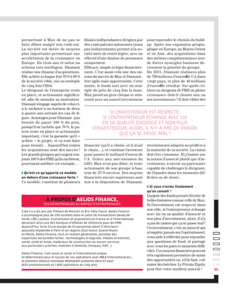 à propos d'Aelios Finance,
des entrepreneurs au service d’entrepreneurs
Créé il y a dix ans par Thibaut de Monclin et Éric Félix-Faure, Aelios Finance
a accompagné plus de 250 sociétés dans le cadre de transactions (levée de
fonds, LBO, cession, transmission et acquisition) en France et à l’international,
devenant ainsi une des banques d’affaires de référence pour les PME.
Aujourd’hui, forte d’une équipe de 23 personnes (dont 11 directeurs
associés) implantée à Paris et en régions (Sud-Ouest, Grand-Ouest
et PACA), Aelios Finance, tout en restant généraliste, possède des
expertises sectorielles fortes : technologies et logiciels, médias et Internet,
santé, retail et mode, matériaux de construction ou encore services
aux particuliers (crèches, maintien à domicile, cliniques, SAP…).
Aelios Finance, c’est aussi un accès à l’international unique
et déterminant pour le succès de vos opérations avec MA International Inc.,
la première alliance mondiale Midmarket présente dans 47 pays
(650 professionnels et 1 400 opérations en cinq ans).
permettant à Max de ne pas se
faire diluer malgré son cash-out.
La société est dotée de moyens
plus importants permettant une
accélération de la croissance en
Europe. En trois ans et selon un
schéma très intelligent, Diamant
réalise une dizaine d’acquisitions.
Elle achète à chaque fois 70 % à 80 %
de la société cible, sur un multiple
de cinq fois l’Ebit.
Le dirigeant de l’entreprise reste
en place, et actionnaire significa-
tif, afin de stimuler sa motivation.
Diamant s’engage auprès de celui-ci,
à le racheter à un horizon de deux
à quatre ans suivant les cas de fi-
gure. Avantages pour Diamant : pas
besoin de payer 100 % du prix,
puisqu’il ne rachète que 70 %, le pa-
tron reste en place et actionnaire
important, c’est la garantie qu’il «
achète » le projet, et va tout faire
pour réussir… Aujourd’hui toutes
les acquisitions sont des succès !
Les grands groupes qui exigent tou-
jours 100 % des PME qu’ils rachètent,
pourraient méditer cet exemple…
❚ Qu’est-ce qu’apporte ce modèle
en dehors d’une croissance forte ?
Ce modèle, constitué de plusieurs
43
filiales indépendantes dirigées par
des vrais patrons autonomes (mais
pas indépendants) permet à la so-
ciété mère de rester légère, avec un
effectif d’une dizaine de personnes
uniquement.
Efficace, simple et léger financière-
ment. C’est aussi cela une des rai-
sons du succès de Max et Diamant :
être agile mais opportuniste. Cette
année, le fonds sort avec un mul-
tiple de près de cinq fois la mise,
Max prend un gros chèque et réin-
vestit avec un nouvel investisseur
financier (qu’il a choisi, et il avait
le choix…), et continue l’aventure
pour passer le milliard d’euros de
CA. Grâce aux mécanismes du
LBO, Max n’est pas dilué, et reste
actionnaire de son groupe à hau-
teur de 25 % environ. Des moyens
financiers encore supérieurs sont
mis à la disposition de Diamant,
pour reprendre le chemin du build-
up. Après une expansion géogra-
phique en Europe, au Moyen-Orient
et en Asie, des acquisitions dans
des métiers complémentaires avec
de fortes synergies business de-
viennent la priorité du groupe.
En 2015, Diamant réalisera plus
de 700 millions d'euros€de CA dans
vingt pays, et plus de 40 millions
d'euros€de résultat. Sur quels cri-
tères un dirigeant de PME en pleine
croissance doit-il choisir son ou
ses investisseurs ? Il doit cibler des
investisseurs adaptés au profil et à
la maturité de sa société. La vision
doit être commune. Et j’insiste sur
la notion d’associé plutôt que d’in-
vestisseur, à savoir un partenaire
capable de challenger le dirigeant,
de l’épauler dans les moments dif-
ficiles ou de doute.
❚ Si vous n’aviez finalement
qu’un conseil ?
L’argent des fonds permet d’écrire de
belles histoires comme celle de Max.
Si l’investisseur est respecté dans
son rôle, si l’entrepreneur échange
avec lui en sa qualité d’associé et
non plus d’investisseur, alors, il n’y
a pas de raison que ça se passe mal !
Un investisseur, c’est un associé qui
n’empiète jamais sur l’opérationnel,
vous aide à réfléchir pour répondre
aux questions de fond, et partage
avec vous les joies et moments diffi-
ciles. Ces moyens financiers peuvent
très rapidement permettre de saisir
des opportunités ou, s’il le faut, col-
mater des brèches. Le Private Equity
peut être votre meilleur associé !
Si l’investisseur est respecté,
si l’entrepreneur échange avec lui
en sa qualité d’associé et non plus
d’investisseur, alors, il n’y a pas de raison
que ça se passe mal !
 