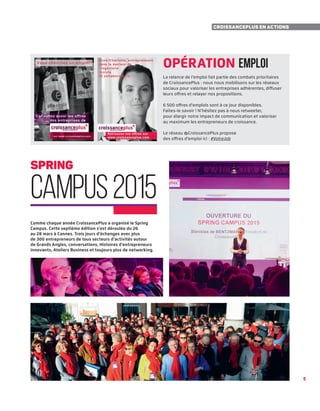 5
Comme chaque année CroissancePlus a organisé le Spring
Campus. Cette septième édition s’est déroulée du 26
au 28 mars à Cannes. Trois jours d’échanges avec plus
de 300 entrepreneurs de tous secteurs d’activités autour
de Grands Angles, conversations, Histoires d’entrepreneurs
innovants, Ateliers Business et toujours plus de networking.
5
CroissancePlus en actions
Opération Emploi
La relance de l’emploi fait partie des combats prioritaires
de CroissancePlus : nous nous mobilisons sur les réseaux
sociaux pour valoriser les entreprises adhérentes, diffuser
leurs offres et relayer nos propositions.
6 500 offres d'emplois sont à ce jour disponibles.
Faites-le savoir ! N’hésitez pas à nous retweeter,
pour élargir notre impact de communication et valoriser
au maximum les entrepreneurs de croissance.
Le réseau @CroissancePlus propose
des offres d’emploi ici : #VotreJob
spring
campus2015
 