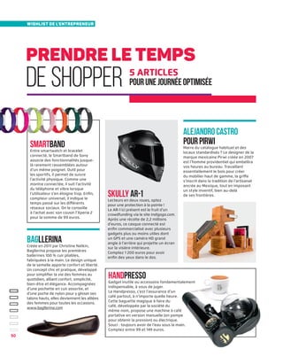 prendre le temps
de shopper
wishlist de l'entrepreneur
5 articles
pourunejournéeoptimisée
AlejandroCastro
pourPirwiMarre du catalogue habituel et des
locaux standardisés ? Le designer de la
marque mexicaine Pirwi créée en 2007
est l’homme providentiel qui embellira
vos heures au bureau. Travaillant
essentiellement le bois pour créer
du mobilier haut de gamme, la griffe
s’inscrit dans la tradition de l’artisanat
ancrée au Mexique, tout en imposant
un style inventif, bien au-delà
de ses frontières.
Smartband
Entre smartwatch et bracelet
connecté, le Smartband de Sony
associe des fonctionnalités jusque-
là rarement rassemblées autour
d’un même poignet. Outil pour
les sportifs, il permet de suivre
l’activité physique. Comme une
montre connectée, il suit l'activité
du téléphone et vibre lorsque
l’utilisateur s’en éloigne trop. Enfin,
compteur universel, il indique le
temps passé sur les différents
réseaux sociaux. On le conseille
à l’achat avec son cousin l’Xperia 2
pour la somme de 99 euros.
Handpresso
Gadget inutile ou accessoire fondamentalement
indispensable, à vous de juger.
Le Handpresso, c’est l’assurance d’un
café partout, à n’importe quelle heure.
Cette baguette magique à faire du
café, développée par la société du
même nom, propose une machine à café
portative en version manuelle (on pompe
pour obtenir la pression) ou électrique.
Souci : toujours avoir de l’eau sous la main.
Comptez entre 99 et 149 euros.
Bagllerina
Créée en 2011 par Christine Natkin,
Bagllerina propose les premières
ballerines 100 % cuir pliables,
fabriquées à la main. Le design unique
de la semelle apporte confort et liberté.
Un concept chic et pratique, développé
pour simplifier la vie des femmes au
quotidien, alliant confort, simplicité,
bien-être et élégance. Accompagnées
d’une pochette en cuir assortie, et
d’une poche de nylon pour y glisser ses
talons hauts, elles deviennent les alliées
des femmes pour toutes les occasions.
www.bagllerina.com
skully ar-1
Lecteurs en deux roues, optez
pour une protection à la pointe !
Le AR-1 ici présent est le fruit d’un
crowdfunding via le site Indigogo.com.
Après une récolte de 2,2 millions
d’euros, ce casque connecté est
enfin commercialisé avec plusieurs
gadgets plus ou moins utiles dont
un GPS et une caméra HD grand
angle à l’arrière qui projette un écran
sur la visière intérieure.
Comptez 1 200 euros pour avoir
enfin des yeux dans le dos.
50
 