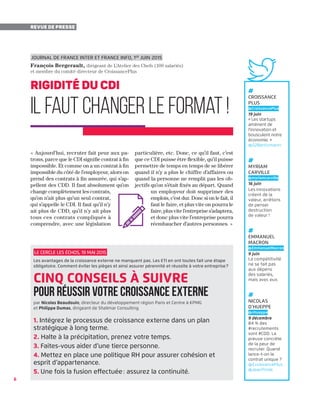 Le Cercle Les Échos, 19 mai 2015
Les avantages de la croissance externe ne manquent pas. Les ETI en ont toutes fait une étape
obligatoire. Comment éviter les pièges et ainsi assurer pérennité et réussite à votre entreprise ?
cinq conseils à suivre
pour réussir votre croissance externe
par Nicolas Beaudouin, directeur du développement région Paris et Centre à KPMG
et Philippe Dumas, dirigeant de Shalimar Consulting
1. Intégrez le processus de croissance externe dans un plan
stratégique à long terme.
2. Halte à la précipitation, prenez votre temps.
3. Faites-vous aider d’une tierce personne.
4. Mettez en place une politique RH pour assurer cohésion et
esprit d’appartenance.
5. Une fois la fusion effectuée : assurez la continuité.
6
Revue de presse
#
Croissance
Plus
@CroissancePlus
19 juin
« Les startups
amènent de
l'innovation et
bousculent notre
économie. »
@S2Bentzmann
#
myriam
carville
@myriamcarville
16 juin
Les innovations
créent de la
valeur, arrêtons
de penser
destruction
de valeur !
#
emmanuel
macron
@EmmanuelMacron
9 juin
La compétitivité
ne se fait pas
aux dépens
des salariés,
mais avec eux.
#
Nicolas
d’Hueppe
@nhueppe
9 décembre
84 % des
#recrutements
sont #CDD. La
preuve concrète
de la peur de
recruter. Quand
lance-t-on le
contrat unique ?
@CroissancePlus
@JeanTirole
« Aujourd’hui, recruter fait peur aux pa-
trons, parce que le CDI signifie contrat à fin
impossible. Et comme on a un contrat à fin
impossible du côté de l’employeur, alors on
prend des contrats à fin assurée, qui s’ap-
pellent des CDD. Il faut absolument qu’on
change complètement les contrats,
qu’on n’ait plus qu’un seul contrat,
qui s’appelle le CDI. Il faut qu’il n’y
ait plus de CDD, qu’il n’y ait plus
tous ces contrats compliqués à
comprendre, avec une législation
particulière, etc. Donc, ce qu’il faut, c’est
que ce CDI puisse être flexible, qu’il puisse
permettre de temps en temps de se libérer
quand il n’y a plus le chiffre d’affaires ou
quand la personne ne remplit pas les ob-
jectifs qu’on s’était fixés au départ. Quand
un employeur doit supprimer des
emplois, c’est dur. Donc si on le fait, il
faut le faire, et plus vite on pourra le
faire, plus vite l’entreprise s’adaptera,
et donc plus vite l’entreprise pourra
réembaucher d’autres personnes. »
Journal de France Inter et France Info, 1er
juin 2015
François Bergerault, dirigeant de L’Atelier des Chefs (100 salariés)
et membre du comité directeur de CroissancePlus
rigidité du CDI
Il faut changer le format ! 
 