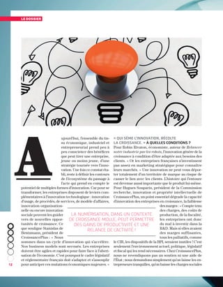 12
ujourd’hui, l’ensemble du tis-
su économique, industriel et
entrepreneurial prend peu à
peu conscience des bénéfices
que peut tirer une entreprise,
jeune ou moins jeune, d’une
stratégie tournée vers l’inno-
vation. Une fois ce constat éta-
bli, reste à définir les contours
de l’écosystème du passage à
l’acte qui prend en compte le
potentiel de multiples formes d’innovation. Car pour se
transformer, les entreprises disposent de leviers com-
plémentaires à l’innovation technologique : innovation
d’usage, de procédés, de services, de modèle d’affaires,
innovation organisation-
nelle ou encore innovation
sociale peuvent les guider
vers de nouvelles oppor-
tunités de croissance. Ce
que souligne Stanislas de
Bentzmann, président de
CroissancePlus : « Nous
sommes dans un cycle d’innovation qui s’accélère.
Nos business models sont secoués. Les entreprises
doivent être agiles et rapides pour faire face à l’uberi-
sation de l’économie. C’est pourquoi le cadre législatif
et réglementaire français doit s’adapter et s’assouplir
pour anticiper ces mutations économiques majeures. »
« Qui sème l’innovation, récolte
la croissance. » À quelles conditions ?
Pour Robin Rivaton, économiste, auteur de Relancer
notre industrie par les robots, l’innovation génère de la
croissance à condition d’être adaptée aux besoins des
clients. « Or les entreprises françaises n’investissent
pas assez en marketing stratégique pour connaître
leurs marchés. » Une innovation ne peut vous dépor-
ter totalement d’un territoire de marque au risque de
casser le lien avec les clients. L’histoire qui l’entoure
est devenue aussi importante que le produit lui-même.
Pour Hugues Souparis, président de la Commission
recherche, innovation et propriété intellectuelle de
CroissancePlus, un point essentiel dégrade la capacité
d’innovation des entreprises en croissance, la faiblesse
des marges : « Compte tenu
des charges, des coûts de
production, de la fiscalité,
les entreprises ont donc
du mal à investir dans la
RD. Mais si elles avaient
des marges suffisantes,
tous les palliatifs, comme
le CIR, les dispositifs de la BPI, seraient inutiles ! C’est
seulement l’environnement actuel, politique, législatif
et fiscal qui les rend nécessaires. Chez CroissancePlus,
nous ne revendiquons pas un soutien ni une aide de
l’État ; nous demandons simplement qu’on laisse les en-
trepreneurs tranquilles, qu’on baisse les charges sociales
le dossier
A
La numérisation, dans un contexte
de croissance molle, peut permettre
des gains de productivité et une
relance de l’activité !
 
