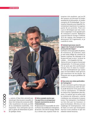 18
l’interview
… autres, il faut être attentif aux
soucis que chacun peut connaître et
donc être là dans les moments diffi-
ciles. La présence, les mots, au-delà
de la contribution matérielle, c’est
important. Une entreprise qui n’a
pas ce genre de dimension se prive
de quelque chose.
● Votre exemple montre que
l’on peut être un entrepreneur
français couronné de succès à
l’international…
Évidemment ! Il est possible de créer
en France les meilleures entreprises
de la terre. J’ai créé le Groupe Altrad
il y a trente ans, à partir d’une en-
treprise très modeste, qui au fil
des années est devenue le leader
mondial de la bétonnière, le leader
européen de l’échafaudage. Une en-
treprise française pour laquelle l’in-
ternational représente la majeure
partie de ses activités. Tout ceci
a pu se développer par une crois-
sance organique et une grande part
de croissance externe. Bpifrance
a investi dans le Groupe et détient
10 % du capital, des banques en
détiennent 10 % également, et je
contrôle le reste.
● Comment percevez-vous le
rapport des Français à l’entreprise
et à la prise de risque ?
La France est un pays plein de génies,
de ressources, de richesses, mais
je suis aussi obligé de constater la
hausse continue du chômage et de
la pauvreté qui va avec. La peur, la
crainte… On s'inquiète de tout.
Autour de moi, les gens n’osent pas
entreprendre. Ce n’est pas normal.
On ne peut pas être performant
lorsque l’on vit dans la crainte.
Je crois profondément que notre
pays est merveilleux mais qu’il n’a
pas conscience de ses atouts : les
Français ont un gros problème de
confiance.
● Vous avez une vision particulière
de l’entreprise ?
Je suis convaincu qu’il ne faut pas
mettre le business au centre de tout :
le profit financier n’est pas le but,
c’est la conséquence. Je défends
la vision d’un capitalisme plus hu-
main. Le patron qui ne pense qu’à
la création de richesses, celui-là
condamne son entreprise à moyen
terme. Une entreprise, c’est d’abord
un lieu fait par les hommes et
pour les hommes. Dès lors, le vrai
challenge de l’entrepreneur, c’est
de faire en sorte que l’entreprise
survive à son créateur et que ses
salariés soient heureux.
 