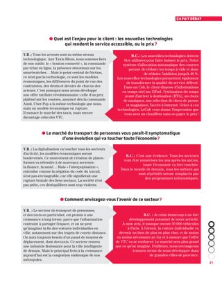 21
Ça fait débat
Y.R. : Tous les acteurs sont au même niveau
technologique. Aux Taxis Bleus, nous sommes fiers
de nos outils : le « bouton connecté », la commande
par tchat en ligne, la présence désormais sur les
smartwatches… Mais le point central de friction,
ce n’est pas la technologie, ce sont les modèles
économiques, les différences du point de vue des
contraintes, des droits et devoirs de chacun des
acteurs. C’est pourquoi nous avons développé
une offre tarifaire révolutionnaire : celle d’un prix
plafond sur les courses, annoncé dès la commande.
Ainsi, Uber Pop a la même technologie que nous,
mais un modèle économique en rupture.
Il menace le marché des taxis, mais encore
davantage celui des VTC.
Y.R. : La digitalisation va toucher tous les secteurs
d’activité, les modèles économiques seront
bouleversés. Ce mouvement de création de plates-
formes va s’étendre à de nouveaux secteurs :
la finance, la santé… Mais « l’uberpopisation »,
entendue comme la négation du code du travail,
n’est pas envisageable, car elle signifierait une
rupture brutale des liens sociaux. La société n’est
pas prête, ces déséquilibres sont trop violents.
Y.R. : Le secteur du transport de personnes,
et des taxis en particulier, est promis à une
croissance à long terme, parce que l’urbanisation
contraint à partager l’espace, et on ne peut
qu’imaginer la fin des voitures individuelles en
ville, notamment sur des trajets de courte distance.
On aura toujours besoin d’un panel de moyens de
déplacement, dont des taxis. Ce secteur restera
une industrie florissante pour la ville intelligente
de demain. Mais le principal frein à la croissance
aujourd’hui est la congestion endémique de nos
métropoles.
B.C. : Les nouvelles technologies doivent
être utilisées pour faire baisser le prix. Notre
système d’allocation automatique des courses
permet de réduire les temps à vide et donc
de réduire l’addition jusqu'à 40 %.
Les nouvelles technologies permettent également
de transformer la qualité du service délivré.
Dans un Cab, le client dispose d’informations
en temps réel sur l’iPad : l’estimation du temps
avant d’arriver à destination (ETA), un choix
de musiques, une sélection de titres de presse
et magazines, l’accès à Internet. Grâce à ces
technologies, LeCab vous donne l’impression que
vous avez un chauffeur sans en payer le prix !
B.C. : C’est une évidence. Tous les secteurs
vont être numérisés les uns après les autres,
toute l’économie va être touchée.
Dans le monde de demain, tous les métiers qui
sont répétitifs seront remplacés par
des programmes informatiques.
B.C. : Je crois beaucoup à un fort
développement potentiel de notre activité.
À mon avis, il manque encore 50 000 véhicules
à Paris. À l’avenir, la voiture individuelle va
devenir un bien de plus en plus cher, et de moins
en moins nécessaire au fur et à mesure que l’offre
de VTC va se renforcer. Le marché sera plus grand
que ce qu’on imagine. D’ailleurs, nous envisageons
à moyen terme de nous développer dans
de grandes villes de province.
● Quel est l’enjeu pour le client : les nouvelles technologies
qui rendent le service accessible, ou le prix ?
● Le marché du transport de personnes vous paraît-il symptomatique
d’une évolution qui va toucher toute l’économie ?
● Comment envisagez-vous l’avenir de ce secteur ?
 