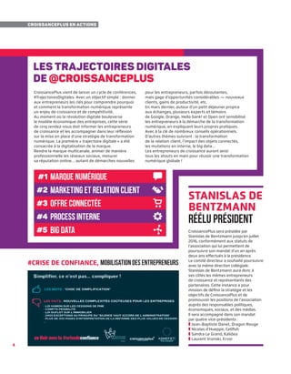 44
CroissancePlus en actions
Stanislas de
Bentzmann
réélu président
CroissancePlus sera présidée par
Stanislas de Bentzmann jusqu’en juillet
2016, conformément aux statuts de
l’association qui lui permettent de
poursuivre son mandat d’un an après
deux ans effectués à la présidence.
Le comité directeur a souhaité poursuivre
avec la même direction collégiale.
Stanislas de Bentzmann aura donc à
ses côtés les mêmes entrepreneurs
de croissance et représentants des
partenaires. Cette instance a pour
mission de définir la stratégie et les
objectifs de CroissancePlus et de
promouvoir les positions de l’association
auprès des responsables politiques,
économiques, sociaux, et des médias.
Il sera accompagné dans son mandat
par quatre vice-présidents :
❚ Jean-Baptiste Danet, Dragon Rouge
❚ Nicolas d’Hueppe, Cellfish
❚ Sandra Le Grand, Kalidea
❚ Laurent Vronski, Ervor
#crise de confiance, mobilisationdesentrepreneurs
Les trajectoires digitales
de @croissanceplus
CroissancePlus vient de lancer un cycle de conférences,
#TrajectoiresDigitales. Avec un objectif simple : donner
aux entrepreneurs les clés pour comprendre pourquoi
et comment la transformation numérique représente
un enjeu de croissance et de compétitivité.
Au moment où la révolution digitale bouleverse
le modèle économique des entreprises, cette série
de cinq rendez-vous doit informer les entrepreneurs
de croissance et les accompagner dans leur réflexion
sur la mise en place d’une stratégie de transformation
numérique. La première « trajectoire digitale » a été
consacrée à la digitalisation de la marque.
Rendre la marque multicanale, animer de manière
professionnelle les réseaux sociaux, mesurer
sa réputation online… autant de démarches nouvelles
pour les entrepreneurs, parfois déroutantes,
mais gage d’opportunités considérables — nouveaux
clients, gains de productivité, etc.
En mars dernier, autour d’un petit déjeuner propice
aux échanges, plusieurs experts et témoins
de Google, Orange, Hello bank! et Open ont sensibilisé
les entrepreneurs à la démarche de la transformation
numérique, en expliquant leurs propres pratiques.
Avec à la clé de nombreux conseils opérationnels.
D’autres thèmes suivront : la transformation
de la relation client, l’impact des objets connectés,
les mutations en interne, le big data…
Les entrepreneurs de croissance auront ainsi
tous les atouts en main pour réussir une transformation
numérique globale !
#1
#2
#3
#4
#5
marque numérique
offre connectée
marketing et relation client
process interne
big data
 