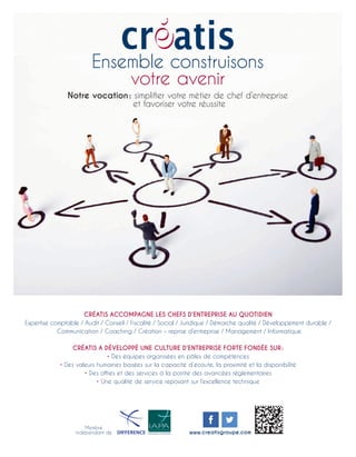 CRÉATIS ACCOMPAGNE LES CHEFS D’ENTREPRISE AU QUOTIDIEN
Expertise comptable / Audit / Conseil / Fiscalité / Social / Juridique / Démarche qualité / Développement durable /
Communication / Coaching / Création – reprise d’entreprise / Management / Informatique
CRÉATIS A DÉVELOPPÉ UNE CULTURE D’ENTREPRISE FORTE FONDÉE SUR :
• Des équipes organisées en pôles de compétences
• Des valeurs humaines basées sur la capacité d’écoute, la proximité et la disponibilité
• Des offres et des services à la pointe des avancées réglementaires
• Une qualité de service reposant sur l’excellence technique
Ensemble construisons
votre avenir
Notre vocation : simplifier votre métier de chef d’entreprise
et favoriser votre réussite
Membre
indépendant de www.creatisgroupe.com
 