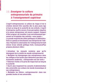 10.Enseigner la culture
   entrepreneuriale du primaire
   à l’enseignement supérieur

L’esprit entrepreneurial, la culture du risque et de la
création doivent être suscités dès le plus jeune âge
et tout au long de la scolarité de nos enfants. L’esprit
d’entreprise souffre encore d’une perception négative
et le jeune entrepreneur est encore suspect. Suspect
d’être original, de travailler à son enrichissement per-
sonnel ou d’exploiter des salariés « sous-payés ».
La grande majorité des élites politiques et administra-
tives n’a jamais vu fonctionner une entreprise de l’inté-
rieur. Pourtant la valorisation de l’entrepreneuriat doit
relever d’une volonté politique forte. CroissancePlus
propose plusieurs idées :

•  Actualiser les manuels scolaires pour qu’ils
témoignent de la réalité du monde entrepreneurial
• Multiplier les témoignages des entrepreneurs dans
les collèges et les lycées pour démontrer que dans nos
économies modernes, « entreprendre est une vertu »
• Valoriser l’échec et la prise de risque tout au long de
la scolarité
• Ouvrir plus largement les conseils d’administration
des universités aux acteurs du monde économique et
aux entrepreneurs
• Multiplier les filières « entrepreneuriat » dans nos
grandes écoles et nos universités.


26
 