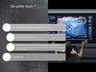 De quelle façon ?
des outils d'alerte (mails, sms, dashboard, etc.)
une social media room
veille dynamique autour de la perception de la marque
•i.e vous ne pouvez pas passer à coté du tweet de Barack Obama qui parle
de votre marque
en temps réel
 