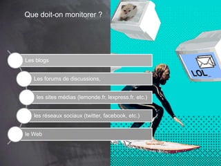 Que doit-on monitorer ?
Les blogs
Les forums de discussions,
les sites médias (lemonde.fr, lexpress.fr, etc.)
les réseaux sociaux (twitter, facebook, etc.)
le Web
 