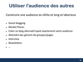 Utiliser l'audience des autres
Construire une audience ex nihilo et long et laborieux
 Guest blogging
 Market Places
 Créer un blog alternatif ayant exactement votre audience
 Atteindre des gérants de groupes/pages
 Interview
 Newsletters
 …
10
 
