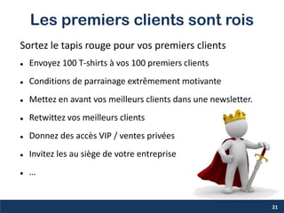 Les premiers clients sont rois
Sortez le tapis rouge pour vos premiers clients
 Envoyez 100 T-shirts à vos 100 premiers clients
 Conditions de parrainage extrêmement motivante
 Mettez en avant vos meilleurs clients dans une newsletter.
 Retwittez vos meilleurs clients
 Donnez des accès VIP / ventes privées
 Invitez les au siège de votre entreprise
 …
21
 
