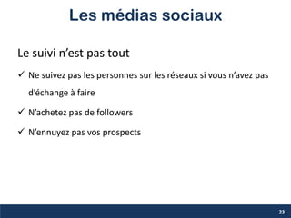 Les médias sociaux
Le suivi n’est pas tout
 Ne suivez pas les personnes sur les réseaux si vous n’avez pas
d’échange à faire
 N’achetez pas de followers
 N’ennuyez pas vos prospects
23
 