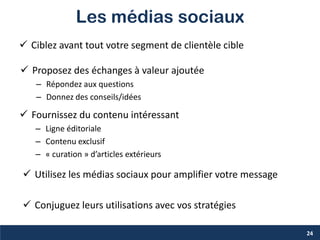 Les médias sociaux
 Ciblez avant tout votre segment de clientèle cible
24
 Proposez des échanges à valeur ajoutée
– Répondez aux questions
– Donnez des conseils/idées
 Fournissez du contenu intéressant
– Ligne éditoriale
– Contenu exclusif
– « curation » d’articles extérieurs
 Utilisez les médias sociaux pour amplifier votre message
 Conjuguez leurs utilisations avec vos stratégies
 