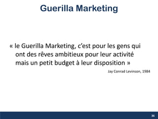 36
Guerilla Marketing
Jay Conrad Levinson, 1984
« le Guerilla Marketing, c’est pour les gens qui
ont des rêves ambitieux pour leur activité
mais un petit budget à leur disposition »
 