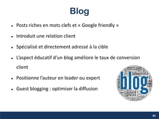 Blog
 Posts riches en mots clefs et « Google friendly »
 Introduit une relation client
 Spécialisé et directement adressé à la cible
 L’aspect éducatif d’un blog améliore le taux de conversion
client
 Positionne l’auteur en leader ou expert
 Guest blogging : optimiser la diffusion
43
 