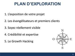 PLAN D’EXPLORATION
1. L’exposition de votre projet
2. Les évangélisateurs et premiers clients
3. Soyez réellement visible
4. Crédibilité et expertise
5. Le Growth Hacking
5
 