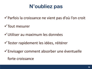 N’oubliez pas
Parfois la croissance ne vient pas d’où l’on croit
Tout mesurer
Utiliser au maximum les données
Tester rapidement les idées, réitérer
Envisager comment absorber une éventuelle
forte croissance
56
 