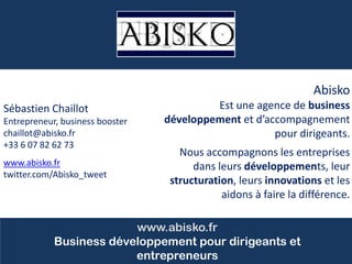 Cliquez pour modifier le style du titre
Sébastien Chaillot
Entrepreneur, business booster
chaillot@abisko.fr
+33 6 07 82 62 73
www.abisko.fr
twitter.com/Abisko_tweet
www.abisko.fr
Business développement pour dirigeants et
entrepreneurs
Abisko
Est une agence de business
développement et d’accompagnement
pour dirigeants.
Nous accompagnons les entreprises
dans leurs développements, leur
structuration, leurs innovations et les
aidons à faire la différence.
 