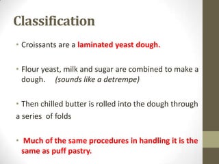 Classification
• Croissants are a laminated yeast dough.
• Flour yeast, milk and sugar are combined to make a
dough. (sounds like a detrempe)
• Then chilled butter is rolled into the dough through
a series of folds
• Much of the same procedures in handling it is the
same as puff pastry.
 