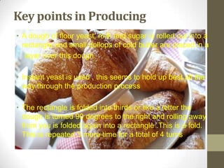 Key points in Producing
• A dough of flour yeast, milk and sugar is rolled out into a
rectangle and small dollops of cold butter are placed in a
layer over this dough.
• Instant yeast is used , this seems to hold up best all the
way through the production process
• The rectangle is folded into thirds or like a letter the
dough is turned 90 degrees to the right and rolling away
from you is folded again into a rectangle .This is a fold.
This is repeated 3 more time for a total of 4 turns
 