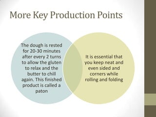 More Key Production Points
The dough is rested
for 20-30 minutes
after every 2 turns
to allow the gluten
to relax and the
butter to chill
again. This finished
product is called a
paton
It is essential that
you keep neat and
even sided and
corners while
rolling and folding
 