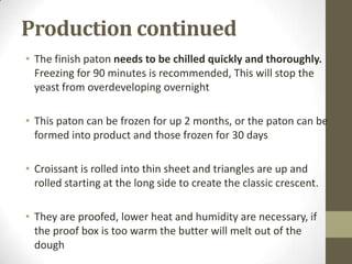 Production continued
• The finish paton needs to be chilled quickly and thoroughly.
Freezing for 90 minutes is recommended, This will stop the
yeast from overdeveloping overnight
• This paton can be frozen for up 2 months, or the paton can be
formed into product and those frozen for 30 days
• Croissant is rolled into thin sheet and triangles are up and
rolled starting at the long side to create the classic crescent.
• They are proofed, lower heat and humidity are necessary, if
the proof box is too warm the butter will melt out of the
dough
 
