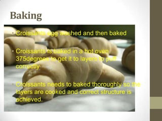 Baking
• Croissants egg washed and then baked
• Croissants is baked in a hot oven
375degrees to get it to layers to puff
correctly
• Croissants needs to baked thoroughly so the
layers are cooked and correct structure is
achieved.
 