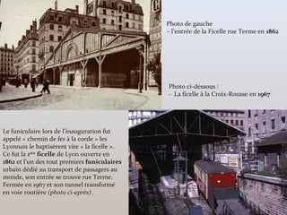 Le funiculaire lors de l’inauguration fut
appelé « chemin de fer à la corde » les
Lyonnais le baptisèrent vite « la ficelle ».
Ce fut la 1ère
ficelle de Lyon ouverte en
1862 et l’un des tout premiers funiculaires
urbain dédié au transport de passagers au
monde, son entrée se trouve rue Terme.
Fermée en 1967 et son tunnel transformé
en voie routière (photo ci-après) .
Photo de gauche
– l’entrée de la Ficelle rue Terme en 1862
Photo ci-dessous :
- La ficelle à la Croix-Rousse en 1967
 