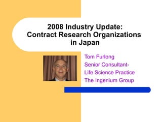 2008 Industry Update: Contract Research Organizations  in Japan Tom Furlong Senior Consultant-  Life Science Practice The Ingenium Group 