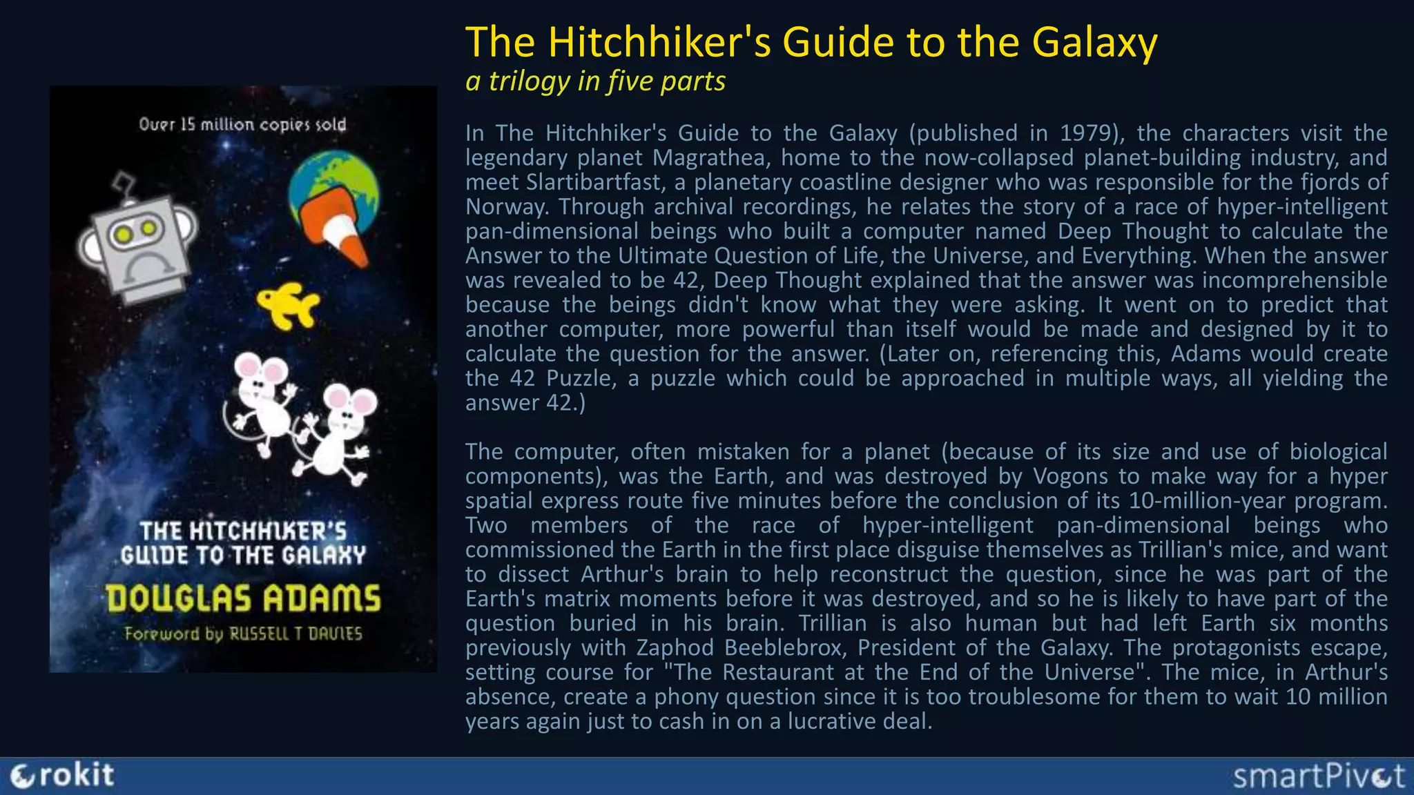 The Hitchhiker's Guide to the Galaxy
a trilogy in five parts
In The Hitchhiker's Guide to the Galaxy (published in 1979), the characters visit the
legendary planet Magrathea, home to the now-collapsed planet-building industry, and
meet Slartibartfast, a planetary coastline designer who was responsible for the fjords of
Norway. Through archival recordings, he relates the story of a race of hyper-intelligent
pan-dimensional beings who built a computer named Deep Thought to calculate the
Answer to the Ultimate Question of Life, the Universe, and Everything. When the answer
was revealed to be 42, Deep Thought explained that the answer was incomprehensible
because the beings didn't know what they were asking. It went on to predict that
another computer, more powerful than itself would be made and designed by it to
calculate the question for the answer. (Later on, referencing this, Adams would create
the 42 Puzzle, a puzzle which could be approached in multiple ways, all yielding the
answer 42.)
The computer, often mistaken for a planet (because of its size and use of biological
components), was the Earth, and was destroyed by Vogons to make way for a hyper
spatial express route five minutes before the conclusion of its 10-million-year program.
Two members of the race of hyper-intelligent pan-dimensional beings who
commissioned the Earth in the first place disguise themselves as Trillian's mice, and want
to dissect Arthur's brain to help reconstruct the question, since he was part of the
Earth's matrix moments before it was destroyed, and so he is likely to have part of the
question buried in his brain. Trillian is also human but had left Earth six months
previously with Zaphod Beeblebrox, President of the Galaxy. The protagonists escape,
setting course for "The Restaurant at the End of the Universe". The mice, in Arthur's
absence, create a phony question since it is too troublesome for them to wait 10 million
years again just to cash in on a lucrative deal.
 