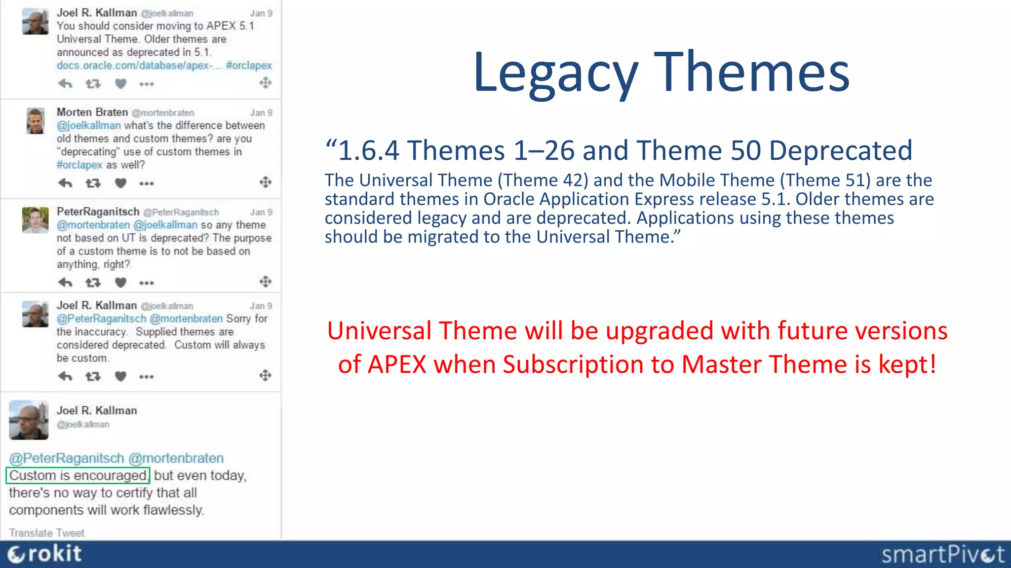 Legacy Themes
“1.6.4 Themes 1–26 and Theme 50 Deprecated
The Universal Theme (Theme 42) and the Mobile Theme (Theme 51) are the
standard themes in Oracle Application Express release 5.1. Older themes are
considered legacy and are deprecated. Applications using these themes
should be migrated to the Universal Theme.”
Universal Theme will be upgraded with future versions
of APEX when Subscription to Master Theme is kept!
 