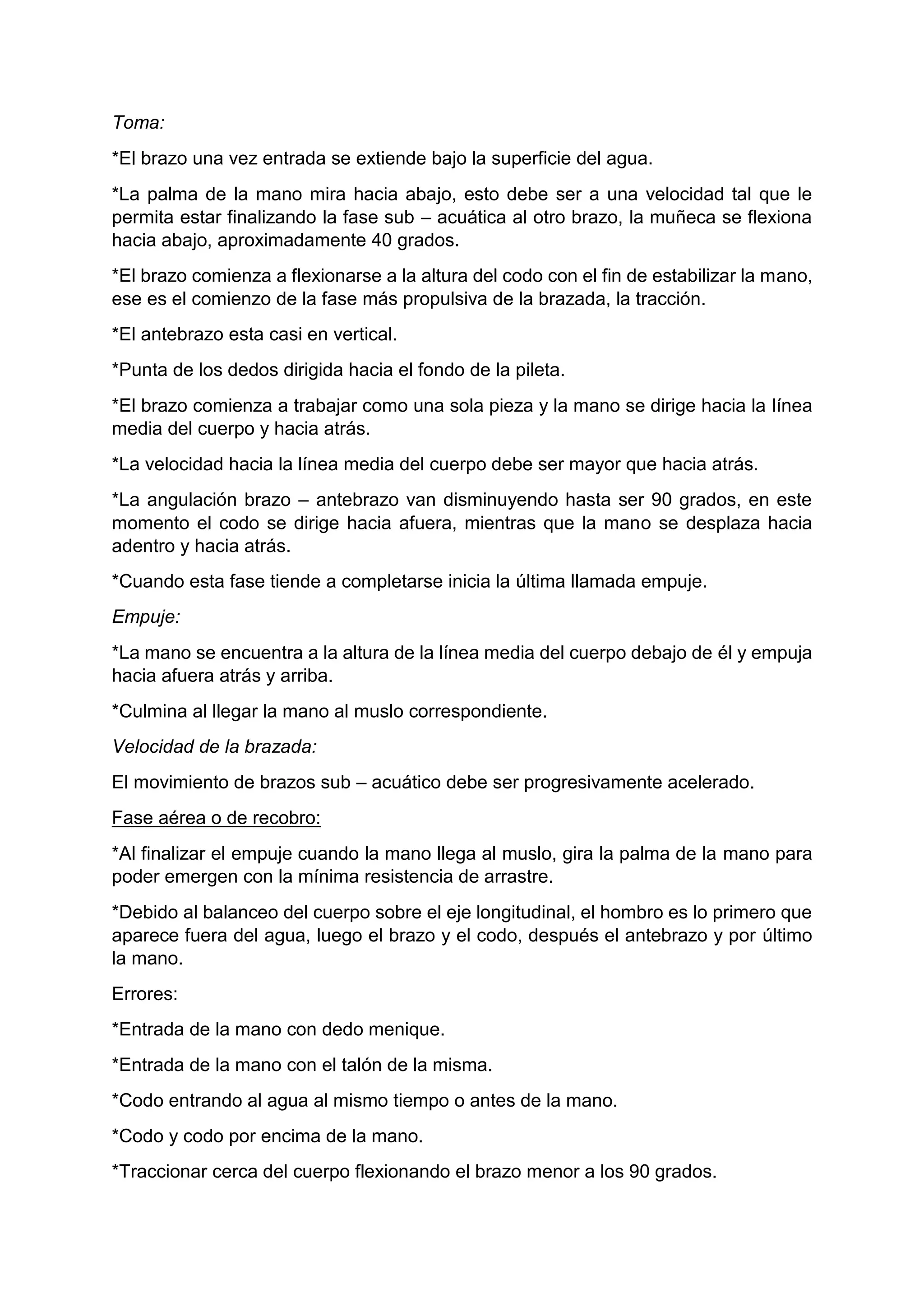 Toma:
*El brazo una vez entrada se extiende bajo la superficie del agua.
*La palma de la mano mira hacia abajo, esto debe ser a una velocidad tal que le
permita estar finalizando la fase sub – acuática al otro brazo, la muñeca se flexiona
hacia abajo, aproximadamente 40 grados.
*El brazo comienza a flexionarse a la altura del codo con el fin de estabilizar la mano,
ese es el comienzo de la fase más propulsiva de la brazada, la tracción.
*El antebrazo esta casi en vertical.
*Punta de los dedos dirigida hacia el fondo de la pileta.
*El brazo comienza a trabajar como una sola pieza y la mano se dirige hacia la línea
media del cuerpo y hacia atrás.
*La velocidad hacia la línea media del cuerpo debe ser mayor que hacia atrás.
*La angulación brazo – antebrazo van disminuyendo hasta ser 90 grados, en este
momento el codo se dirige hacia afuera, mientras que la mano se desplaza hacia
adentro y hacia atrás.
*Cuando esta fase tiende a completarse inicia la última llamada empuje.
Empuje:
*La mano se encuentra a la altura de la línea media del cuerpo debajo de él y empuja
hacia afuera atrás y arriba.
*Culmina al llegar la mano al muslo correspondiente.
Velocidad de la brazada:
El movimiento de brazos sub – acuático debe ser progresivamente acelerado.
Fase aérea o de recobro:
*Al finalizar el empuje cuando la mano llega al muslo, gira la palma de la mano para
poder emergen con la mínima resistencia de arrastre.
*Debido al balanceo del cuerpo sobre el eje longitudinal, el hombro es lo primero que
aparece fuera del agua, luego el brazo y el codo, después el antebrazo y por último
la mano.
Errores:
*Entrada de la mano con dedo menique.
*Entrada de la mano con el talón de la misma.
*Codo entrando al agua al mismo tiempo o antes de la mano.
*Codo y codo por encima de la mano.
*Traccionar cerca del cuerpo flexionando el brazo menor a los 90 grados.
 