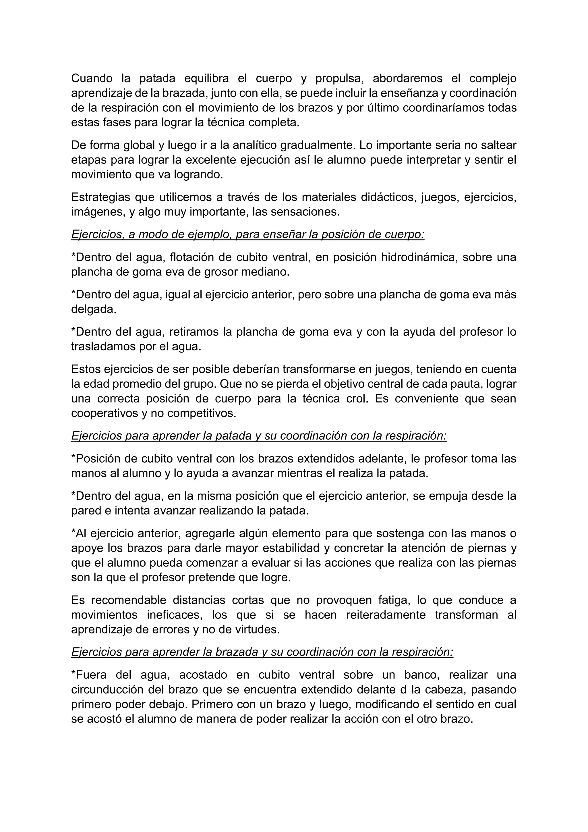 Cuando la patada equilibra el cuerpo y propulsa, abordaremos el complejo
aprendizaje de la brazada, junto con ella, se puede incluir la enseñanza y coordinación
de la respiración con el movimiento de los brazos y por último coordinaríamos todas
estas fases para lograr la técnica completa.
De forma global y luego ir a la analítico gradualmente. Lo importante seria no saltear
etapas para lograr la excelente ejecución así le alumno puede interpretar y sentir el
movimiento que va logrando.
Estrategias que utilicemos a través de los materiales didácticos, juegos, ejercicios,
imágenes, y algo muy importante, las sensaciones.
Ejercicios, a modo de ejemplo, para enseñar la posición de cuerpo:
*Dentro del agua, flotación de cubito ventral, en posición hidrodinámica, sobre una
plancha de goma eva de grosor mediano.
*Dentro del agua, igual al ejercicio anterior, pero sobre una plancha de goma eva más
delgada.
*Dentro del agua, retiramos la plancha de goma eva y con la ayuda del profesor lo
trasladamos por el agua.
Estos ejercicios de ser posible deberían transformarse en juegos, teniendo en cuenta
la edad promedio del grupo. Que no se pierda el objetivo central de cada pauta, lograr
una correcta posición de cuerpo para la técnica crol. Es conveniente que sean
cooperativos y no competitivos.
Ejercicios para aprender la patada y su coordinación con la respiración:
*Posición de cubito ventral con los brazos extendidos adelante, le profesor toma las
manos al alumno y lo ayuda a avanzar mientras el realiza la patada.
*Dentro del agua, en la misma posición que el ejercicio anterior, se empuja desde la
pared e intenta avanzar realizando la patada.
*Al ejercicio anterior, agregarle algún elemento para que sostenga con las manos o
apoye los brazos para darle mayor estabilidad y concretar la atención de piernas y
que el alumno pueda comenzar a evaluar si las acciones que realiza con las piernas
son la que el profesor pretende que logre.
Es recomendable distancias cortas que no provoquen fatiga, lo que conduce a
movimientos ineficaces, los que si se hacen reiteradamente transforman al
aprendizaje de errores y no de virtudes.
Ejercicios para aprender la brazada y su coordinación con la respiración:
*Fuera del agua, acostado en cubito ventral sobre un banco, realizar una
circunducción del brazo que se encuentra extendido delante d la cabeza, pasando
primero poder debajo. Primero con un brazo y luego, modificando el sentido en cual
se acostó el alumno de manera de poder realizar la acción con el otro brazo.
 