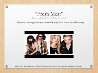 “Fresh Meat”
(Current marketing efforts - branding and promotion)
Misha Hart, Dylan Brosnan, Eliza Fairbanks, sisters Ruth and May Bell, and Liam Gardner.
The new campaign features a cast of Rising Stars in the model industry.
 