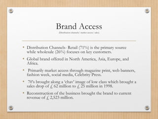 Brand Access(Distribution channels/ market access/ sales)
▪ Distribution Channels- Retail (71%) is the primary source
while wholesale (26%) focuses on key customers.
▪ Global brand offered in North America, Asia, Europe, and
Africa.
▪ Primarily market access through magazine print, web banners,
fashion week, social media, Celebrity Press.
▪ 70’s brought along a ‘chav’ image of low class which brought a
sales drop of £ 62 million to £ 25 million in 1998.
▪ Reconstruction of the business brought the brand to current
revenue of £ 2,523 million.
 