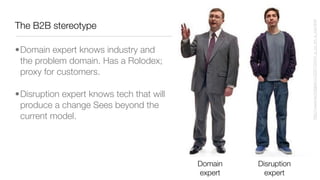 The B2B stereotype
http://www.techdigest.tv/2007/02/im_a_pc_im_a_ma.html
Domain
expert
Disruption
expert
•Domain expert knows industry and
the problem domain. Has a Rolodex;
proxy for customers.
•Disruption expert knows tech that will
produce a change Sees beyond the
current model.
 