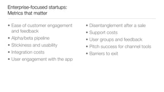 Enterprise-focused startups:
Metrics that matter
• Ease of customer engagement
and feedback
• Alpha/beta pipeline
• Stickiness and usability
• Integration costs
• User engagement with the app
• Disentanglement after a sale
• Support costs
• User groups and feedback
• Pitch success for channel tools
• Barriers to exit
 