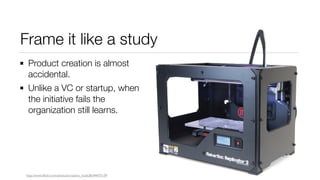 Frame it like a study
Product creation is almost
accidental.
Unlike a VC or startup, when
the initiative fails the
organization still learns.
http://www.flickr.com/photos/creative_tools/8544475139
 