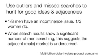 Use outliers and missed searches to
hunt for good ideas & adjacencies
(Multi-billion-dollar hygiene product company)
1/8 men have an incontinence issue. 1/3
women do.
When search results show a signiﬁcant
number of men searching, this suggests the
adjacent (male) market is underserved.
 
