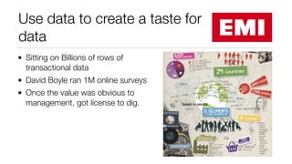Use data to create a taste for
data
Sitting on Billions of rows of
transactional data
David Boyle ran 1M online surveys
Once the value was obvious to
management, got license to dig.
 
