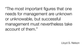 “The most important ﬁgures that one
needs for management are unknown
or unknowable, but successful
management must nevertheless take
account of them.”
Lloyd S. Nelson
 