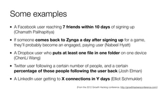 A Facebook user reaching 7 friends within 10 days of signing up
(Chamath Palihapitiya)
If someone comes back to Zynga a day after signing up for a game,
they’ll probably become an engaged, paying user (Nabeel Hyatt)
A Dropbox user who puts at least one ﬁle in one folder on one device
(ChenLi Wang)
Twitter user following a certain number of people, and a certain
percentage of those people following the user back (Josh Elman)
A LinkedIn user getting to X connections in Y days (Elliot Schmukler)
Some examples
(From the 2012 Growth Hacking conference. http://growthhackersconference.com/)
 