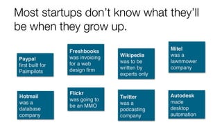 Most startups don’t know what they’ll
be when they grow up.
Hotmail
was a
database
company
Flickr
was going to
be an MMO
Twitter
was a
podcasting
company
Autodesk
made
desktop
automation
Paypal
ﬁrst built for
Palmpilots
Freshbooks
was invoicing
for a web
design ﬁrm
Wikipedia
was to be
written by
experts only
Mitel
was a
lawnmower
company
 