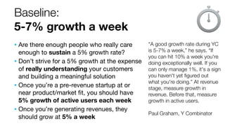 Baseline:
5-7% growth a week
“A good growth rate during YC
is 5-7% a week,” he says. “If
you can hit 10% a week you're
doing exceptionally well. If you
can only manage 1%, it's a sign
you haven't yet ﬁgured out
what you're doing.” At revenue
stage, measure growth in
revenue. Before that, measure
growth in active users.
Paul Graham, Y Combinator
• Are there enough people who really care
enough to sustain a 5% growth rate?
• Don’t strive for a 5% growth at the expense
of really understanding your customers
and building a meaningful solution
• Once you’re a pre-revenue startup at or
near product/market ﬁt, you should have
5% growth of active users each week
• Once you’re generating revenues, they
should grow at 5% a week
 